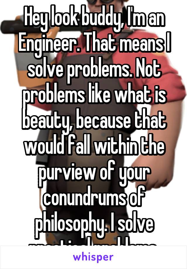 Hey look buddy, I'm an Engineer. That means I solve problems. Not problems like what is beauty, because that would fall within the purview of your conundrums of philosophy. I solve practical problems.