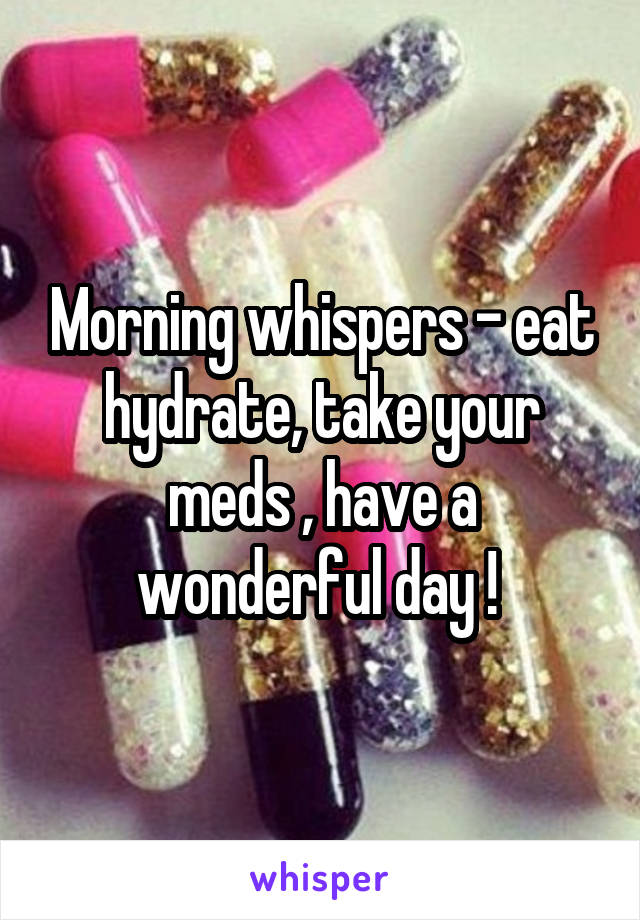 Morning whispers - eat hydrate, take your meds , have a wonderful day ! 