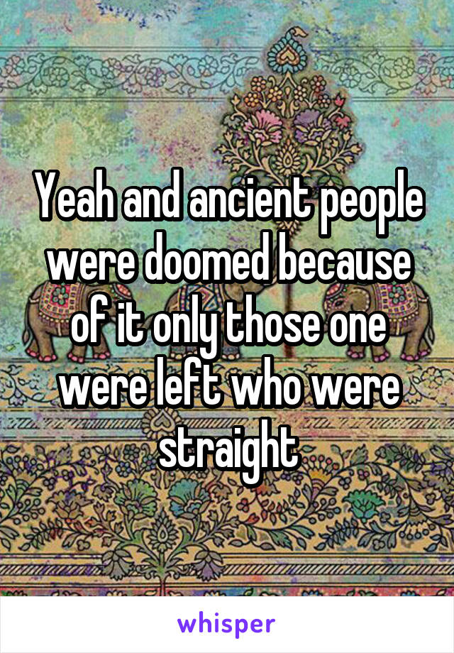 Yeah and ancient people were doomed because of it only those one were left who were straight