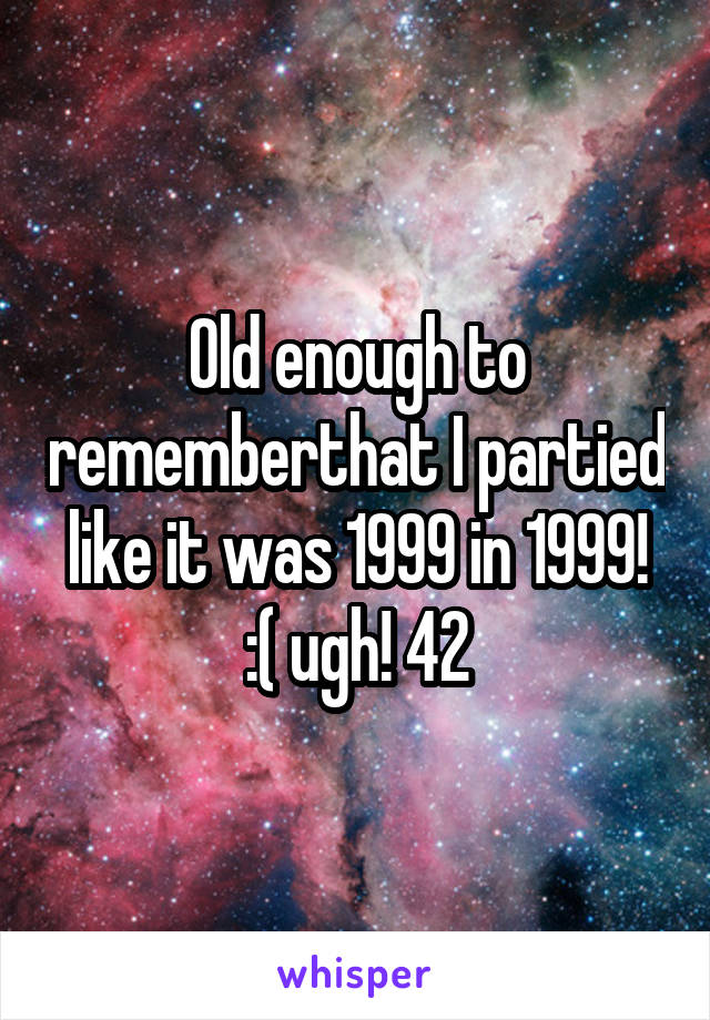 Old enough to rememberthat I partied like it was 1999 in 1999! :( ugh! 42