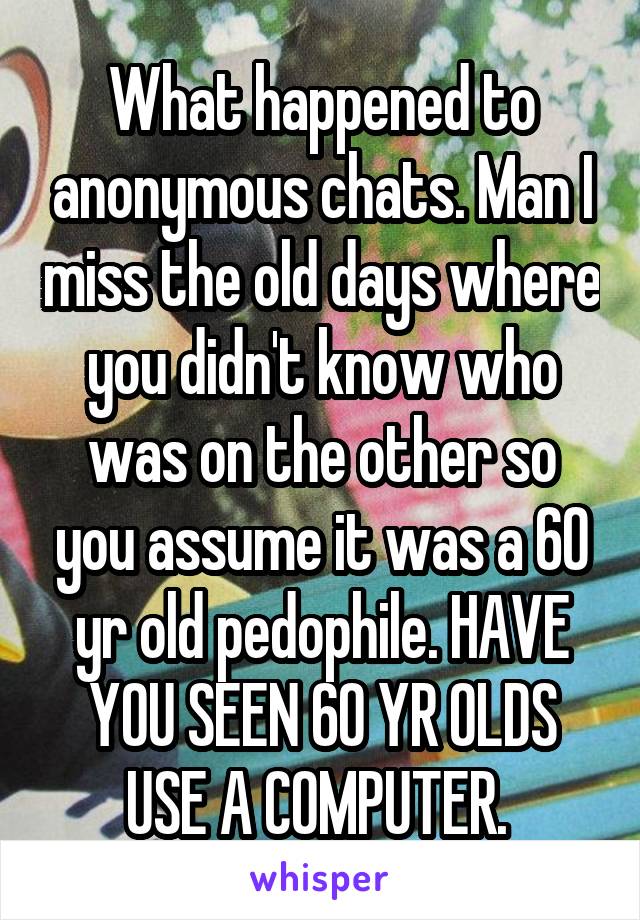 What happened to anonymous chats. Man I miss the old days where you didn't know who was on the other so you assume it was a 60 yr old pedophile. HAVE YOU SEEN 60 YR OLDS USE A COMPUTER. 