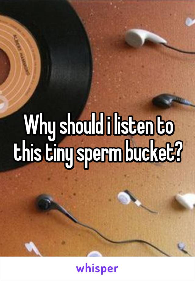 Why should i listen to this tiny sperm bucket?