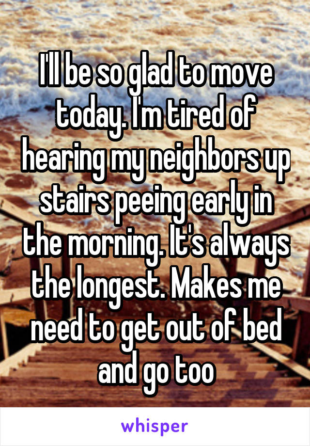 I'll be so glad to move today. I'm tired of hearing my neighbors up stairs peeing early in the morning. It's always the longest. Makes me need to get out of bed and go too