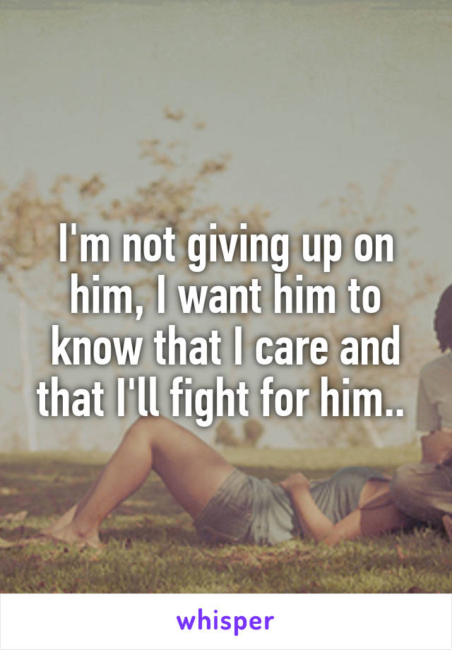 I'm not giving up on him, I want him to know that I care and that I'll fight for him.. 