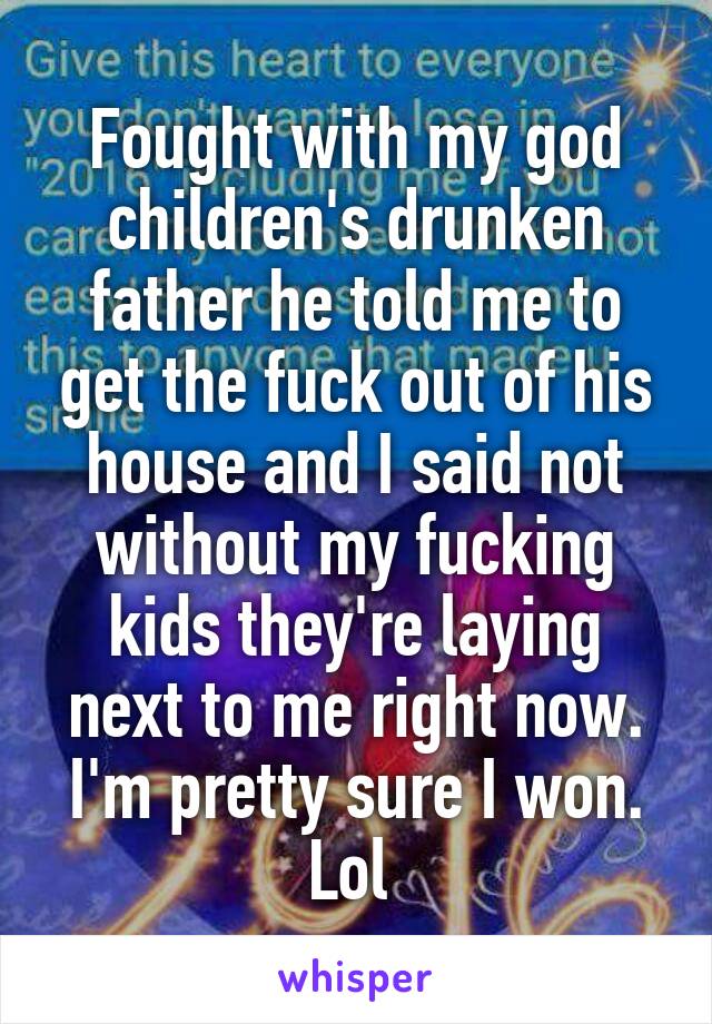 Fought with my god children's drunken father he told me to get the fuck out of his house and I said not without my fucking kids they're laying next to me right now. I'm pretty sure I won. Lol 