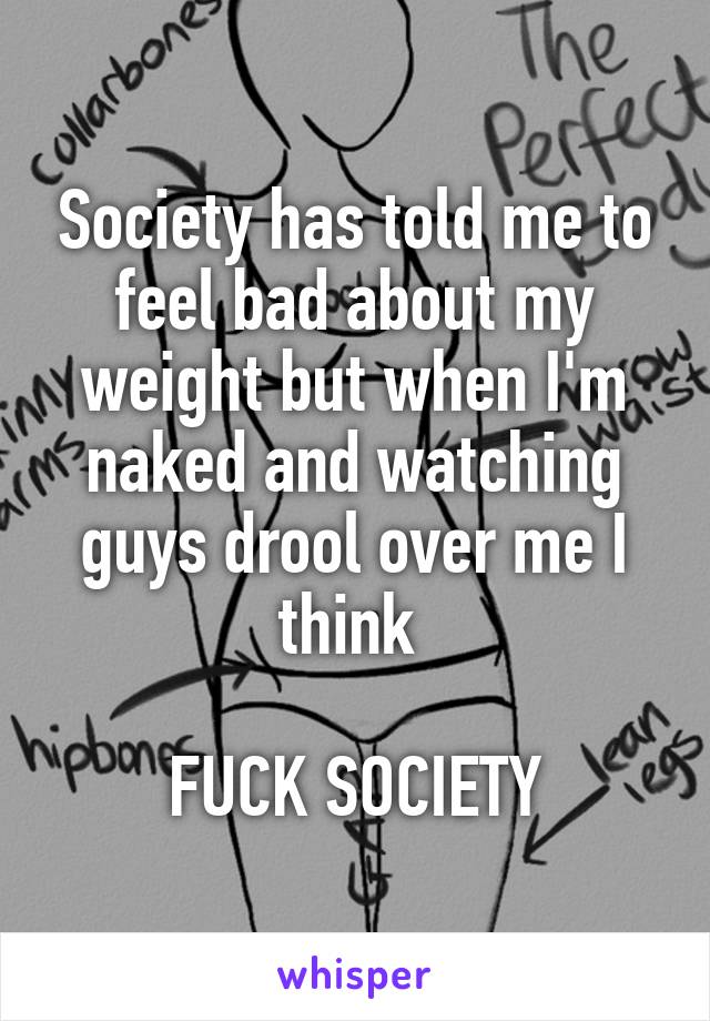 Society has told me to feel bad about my weight but when I'm naked and watching guys drool over me I think 

FUCK SOCIETY