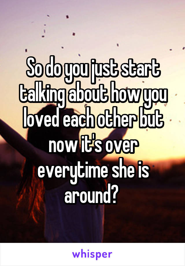 So do you just start talking about how you loved each other but now it's over everytime she is around? 