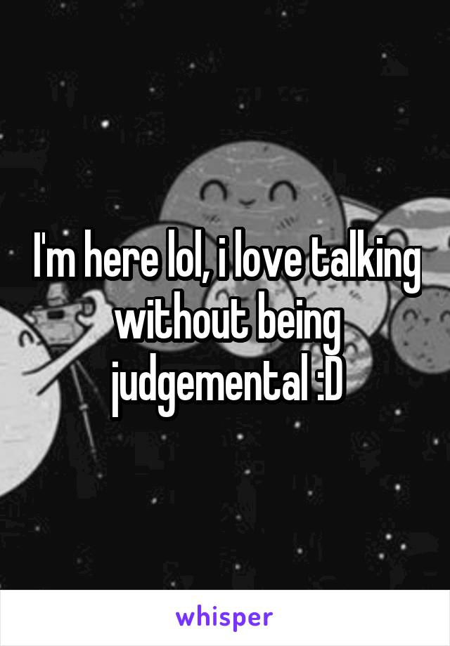 I'm here lol, i love talking without being judgemental :D