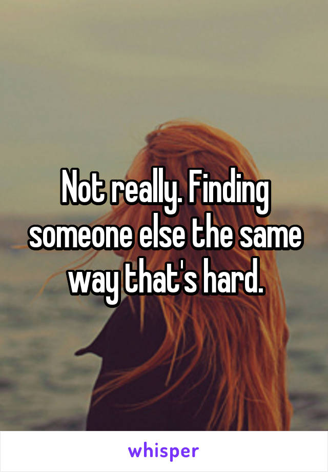 Not really. Finding someone else the same way that's hard.