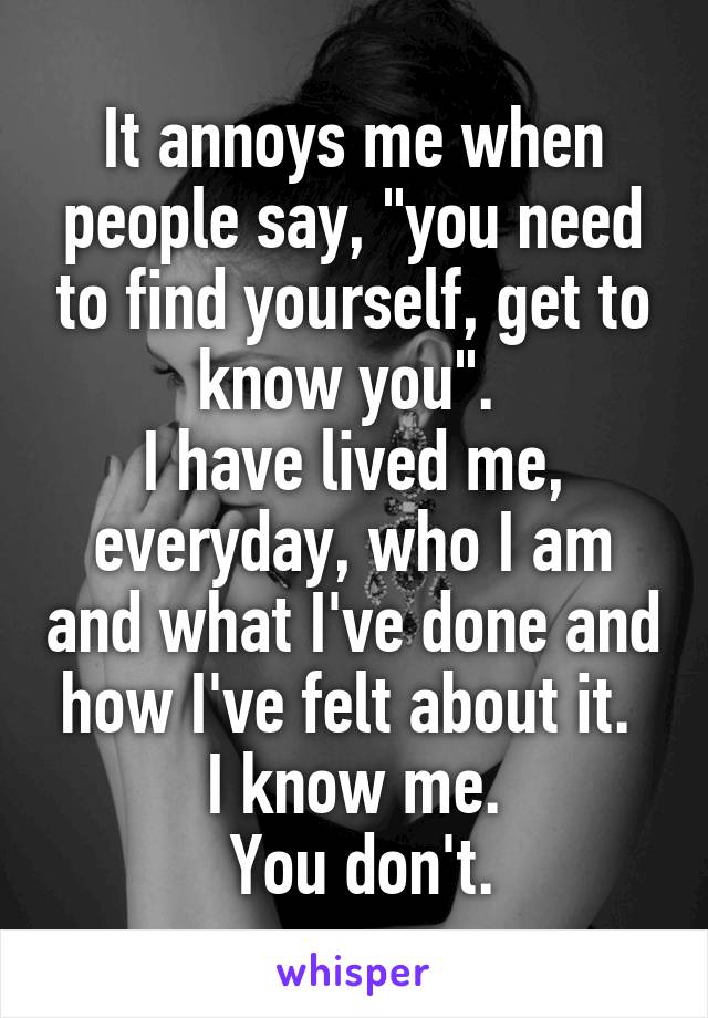 It annoys me when people say, "you need to find yourself, get to know you". 
I have lived me, everyday, who I am and what I've done and how I've felt about it. 
I know me.
 You don't.