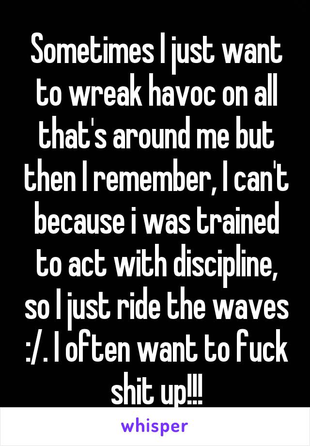 Sometimes I just want to wreak havoc on all that's around me but then I remember, I can't because i was trained to act with discipline, so I just ride the waves :/. I often want to fuck shit up!!!