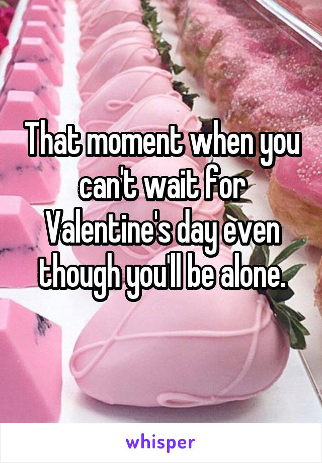 That moment when you can't wait for Valentine's day even though you'll be alone.
