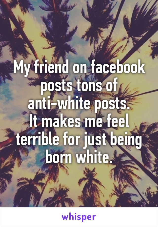 My friend on facebook posts tons of anti-white posts.
It makes me feel terrible for just being born white.