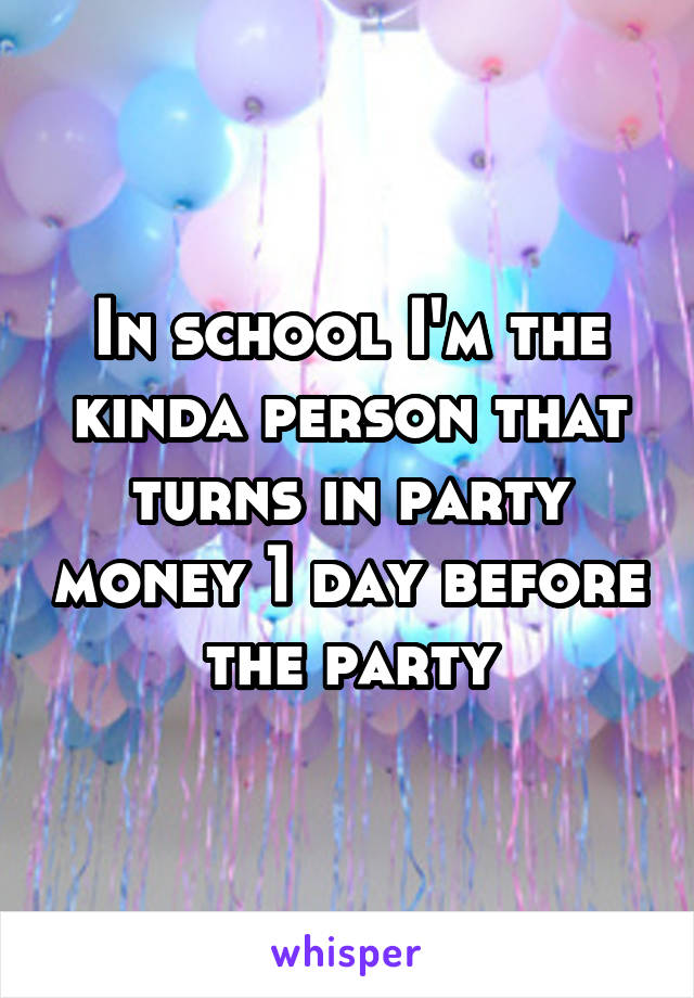 In school I'm the kinda person that turns in party money 1 day before the party