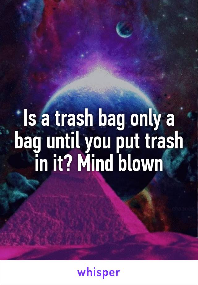 Is a trash bag only a bag until you put trash in it? Mind blown