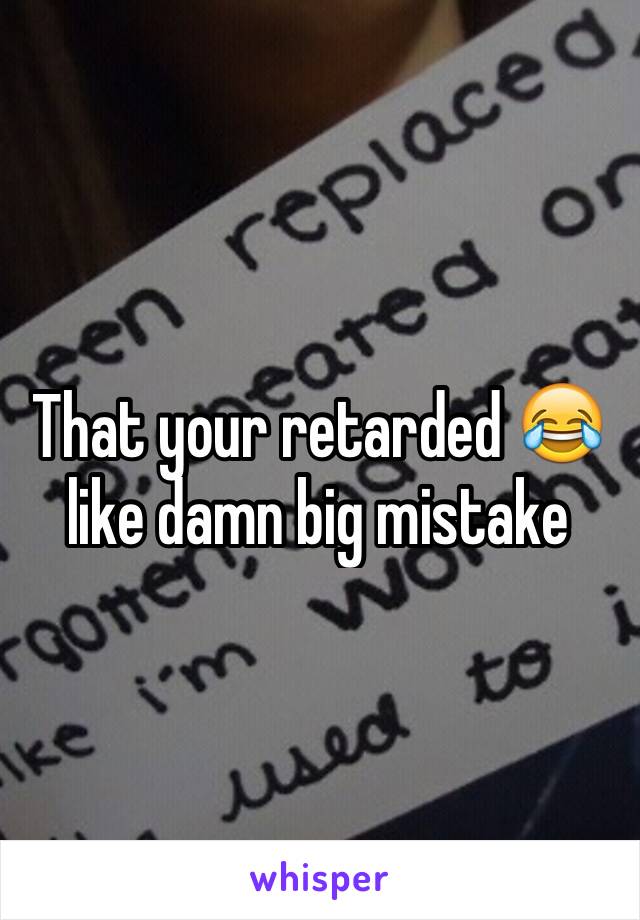 That your retarded 😂 like damn big mistake