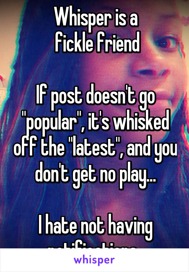 Whisper is a
 fickle friend

If post doesn't go "popular", it's whisked off the "latest", and you don't get no play...

I hate not having notifications. 