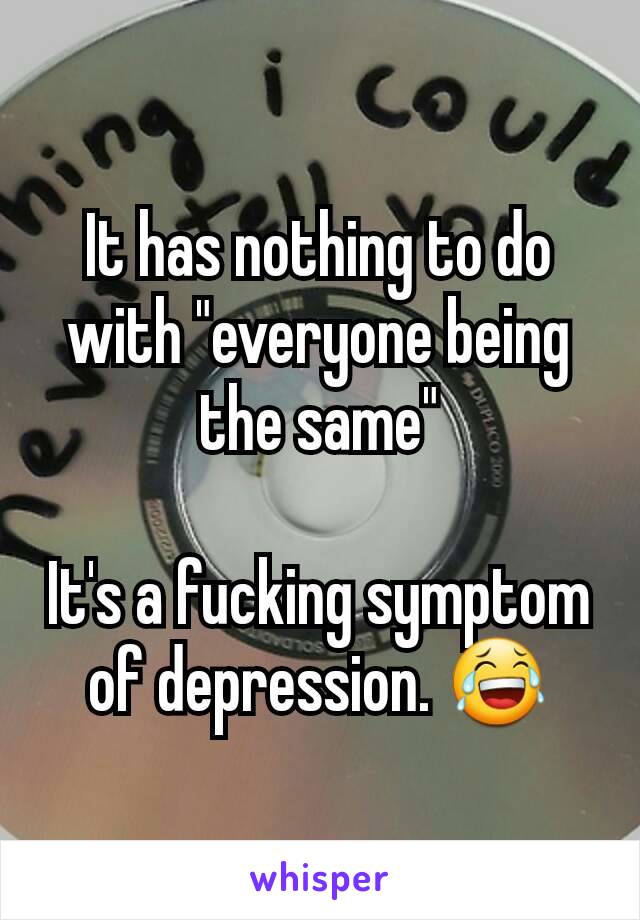 It has nothing to do with "everyone being the same"

It's a fucking symptom of depression. 😂