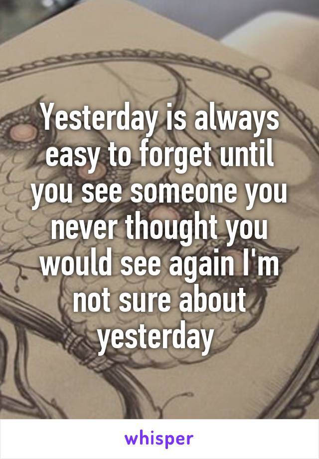 Yesterday is always easy to forget until you see someone you never thought you would see again I'm not sure about yesterday 