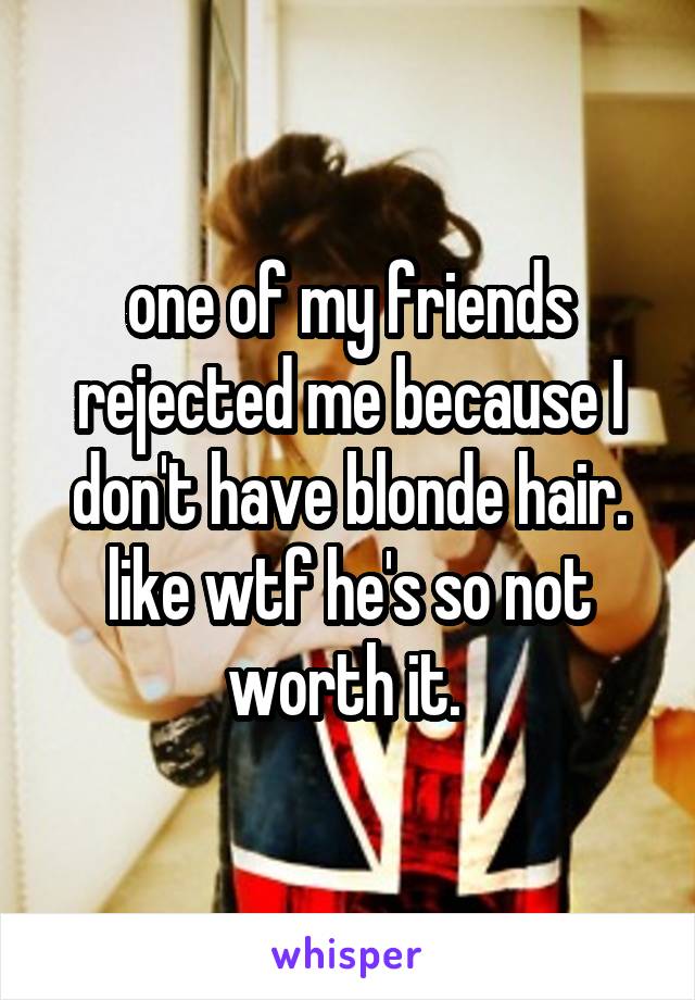 one of my friends rejected me because I don't have blonde hair. like wtf he's so not worth it. 