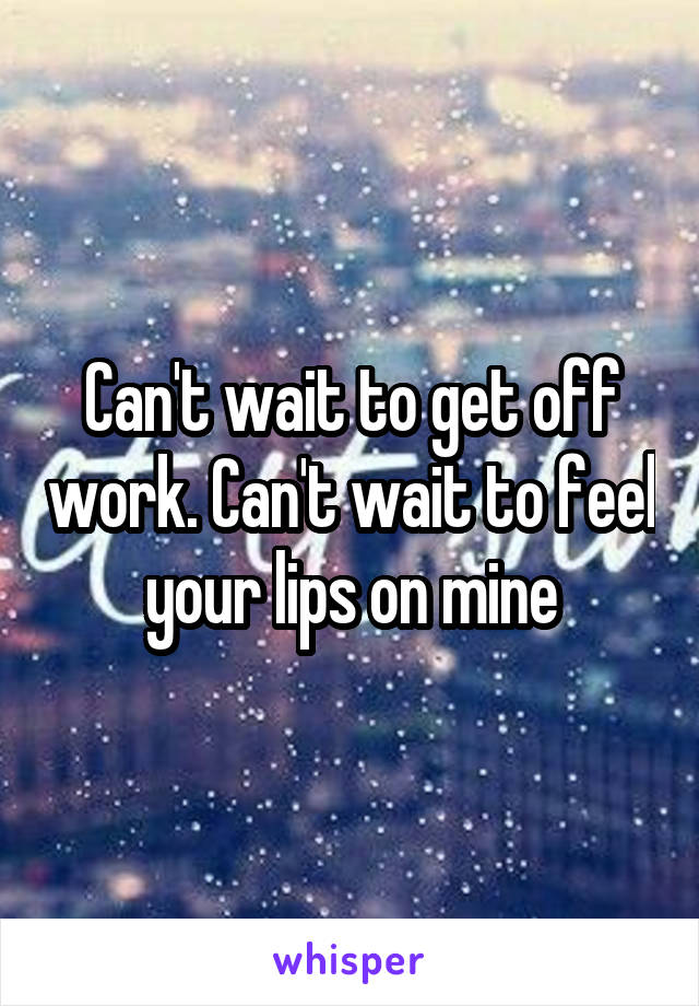 Can't wait to get off work. Can't wait to feel your lips on mine