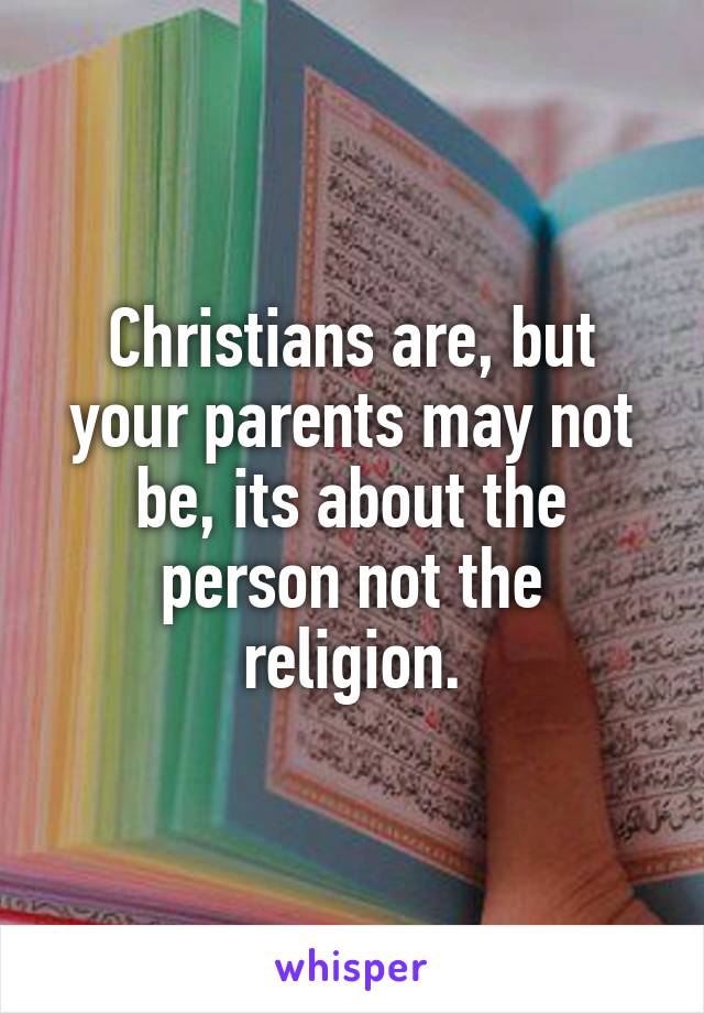 Christians are, but your parents may not be, its about the person not the religion.