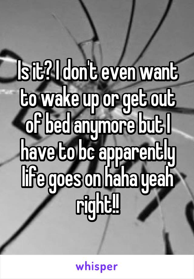 Is it? I don't even want to wake up or get out of bed anymore but I have to bc apparently life goes on haha yeah right!!