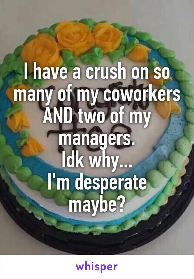 I have a crush on so many of my coworkers AND two of my managers.
Idk why...
I'm desperate maybe?