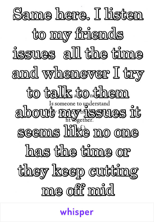 Same here. I listen to my friends issues  all the time and whenever I try to talk to them about my issues it seems like no one has the time or they keep cutting me off mid sentence. 