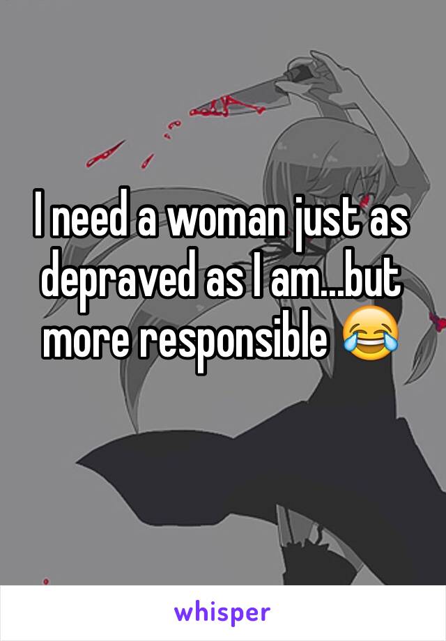 I need a woman just as depraved as I am...but more responsible 😂