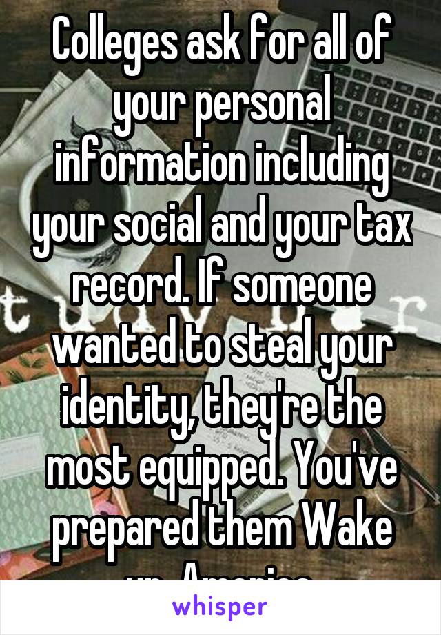 Colleges ask for all of your personal information including your social and your tax record. If someone wanted to steal your identity, they're the most equipped. You've prepared them Wake up, America.