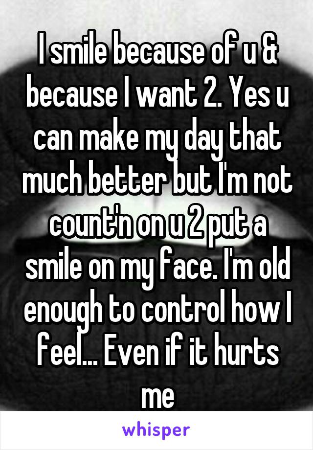 I smile because of u & because I want 2. Yes u can make my day that much better but I'm not count'n on u 2 put a smile on my face. I'm old enough to control how I feel... Even if it hurts me