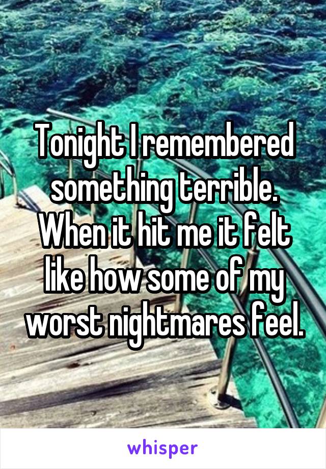 Tonight I remembered something terrible. When it hit me it felt like how some of my worst nightmares feel.
