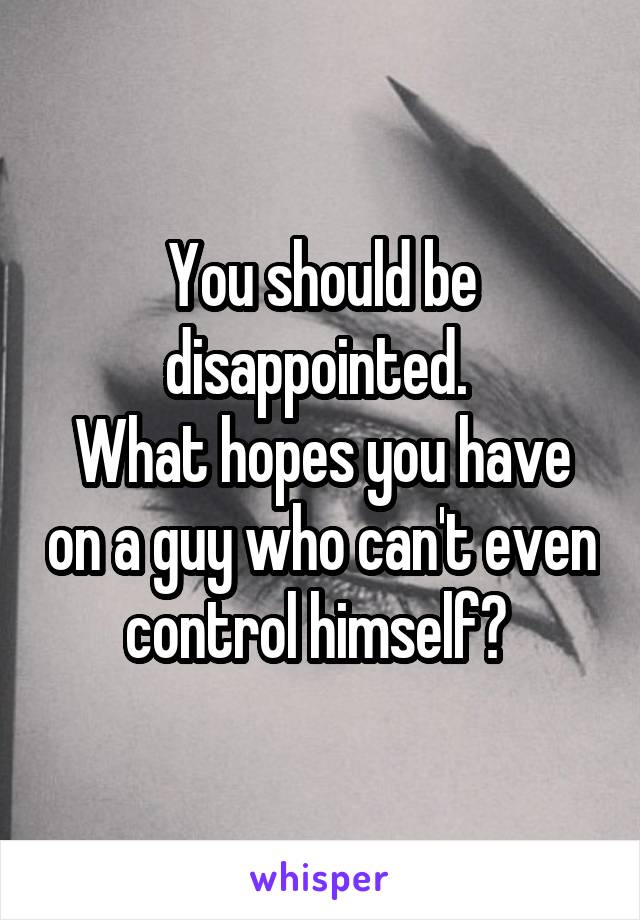 You should be disappointed. 
What hopes you have on a guy who can't even control himself? 