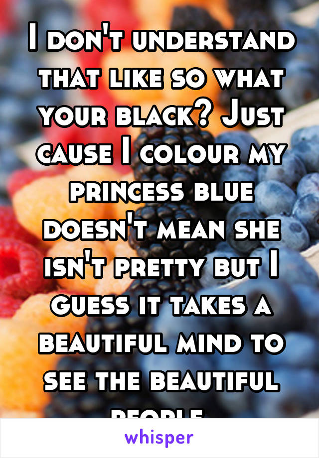 I don't understand that like so what your black? Just cause I colour my princess blue doesn't mean she isn't pretty but I guess it takes a beautiful mind to see the beautiful people 