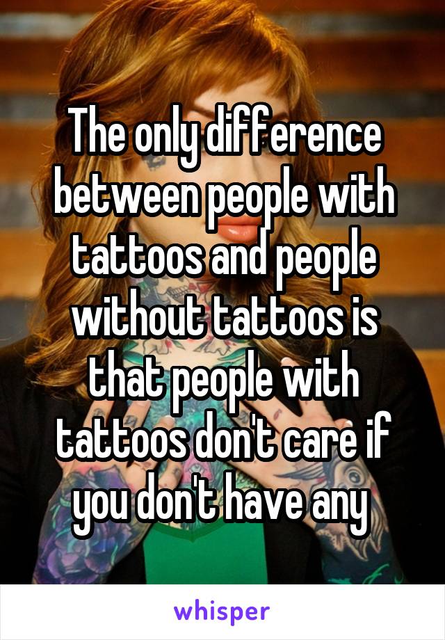 The only difference between people with tattoos and people without tattoos is that people with tattoos don't care if you don't have any 
