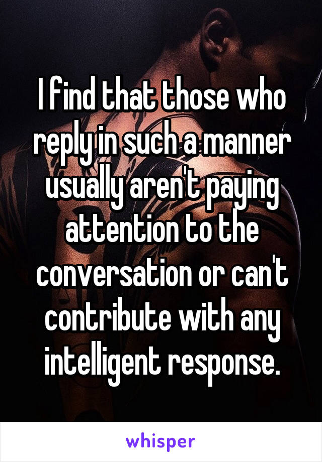 I find that those who reply in such a manner usually aren't paying attention to the conversation or can't contribute with any intelligent response.