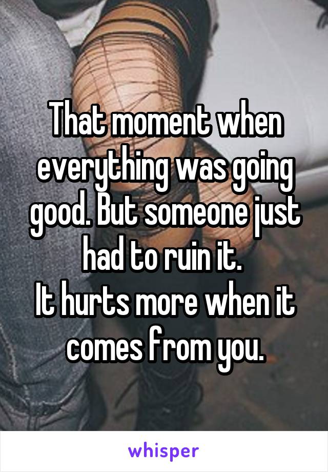 That moment when everything was going good. But someone just had to ruin it. 
It hurts more when it comes from you.