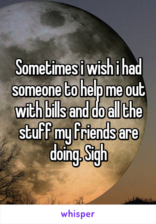 Sometimes i wish i had someone to help me out with bills and do all the stuff my friends are doing. Sigh