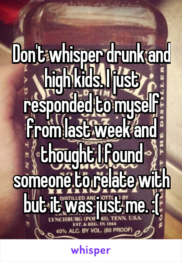 Don't whisper drunk and high kids. I just responded to myself from last week and thought I found someone to relate with but it was just me. :(