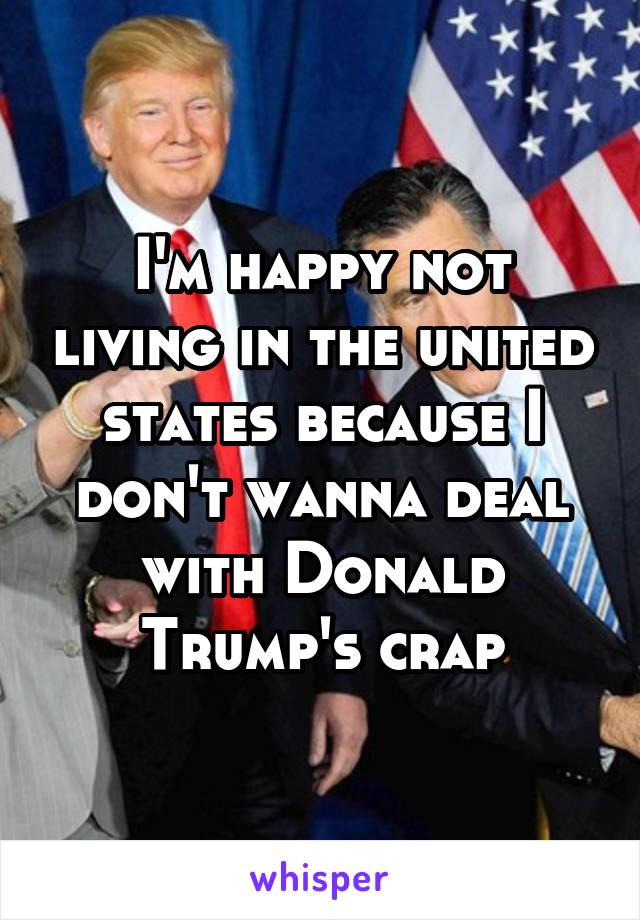 I'm happy not living in the united states because I don't wanna deal with Donald Trump's crap