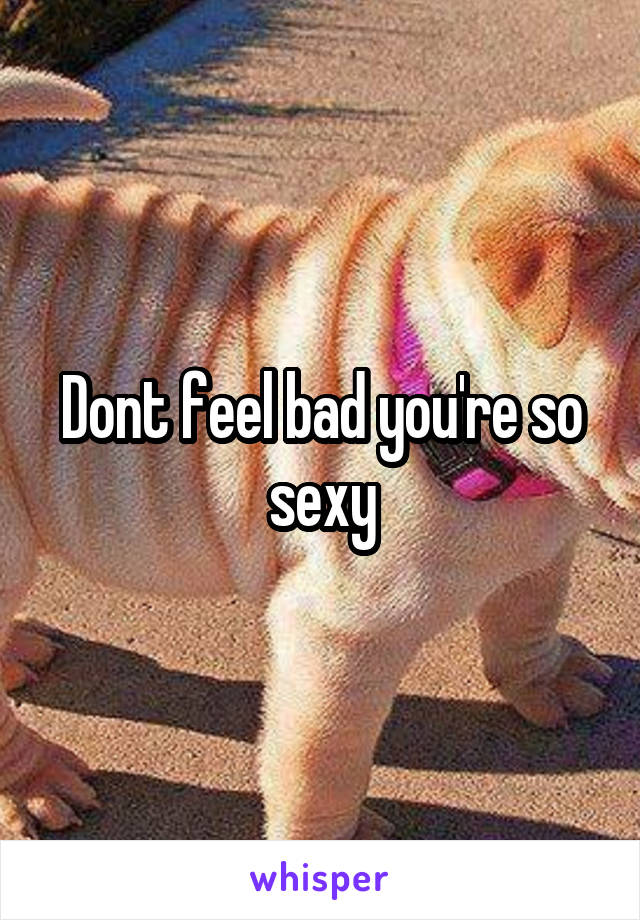 Dont feel bad you're so sexy