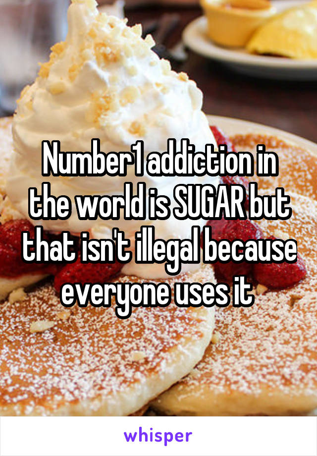 Number1 addiction in the world is SUGAR but that isn't illegal because everyone uses it 