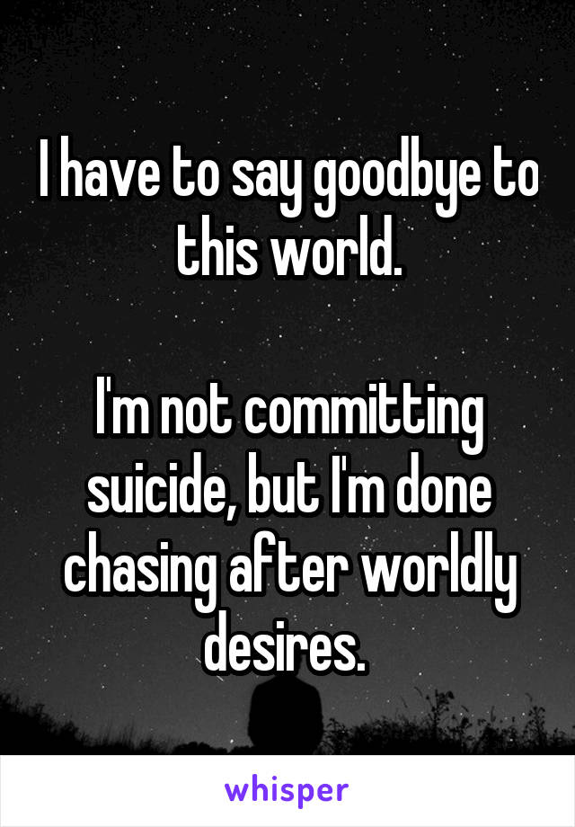I have to say goodbye to this world.

I'm not committing suicide, but I'm done chasing after worldly desires. 