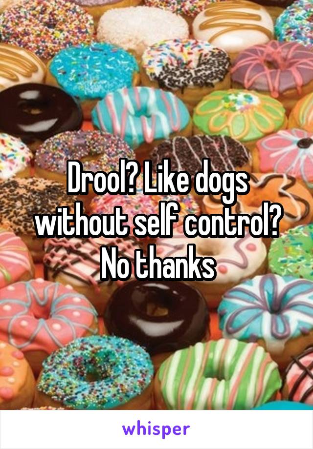 Drool? Like dogs without self control? No thanks
