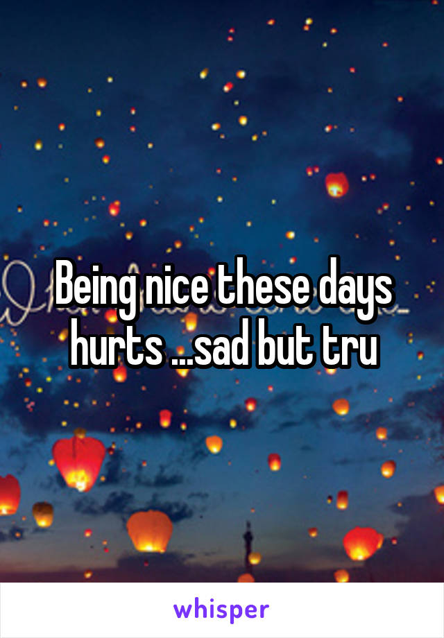 Being nice these days hurts ...sad but tru