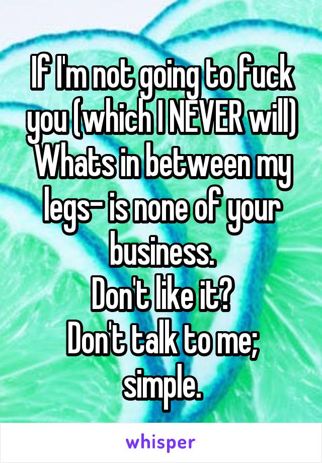 If I'm not going to fuck you (which I NEVER will)
Whats in between my legs- is none of your business.
Don't like it?
Don't talk to me; simple.