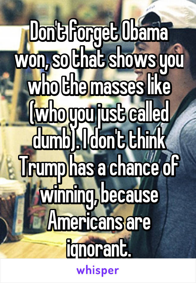 Don't forget Obama won, so that shows you who the masses like (who you just called dumb). I don't think Trump has a chance of winning, because Americans are ignorant.