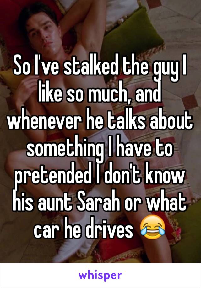 So I've stalked the guy I like so much, and whenever he talks about something I have to pretended I don't know his aunt Sarah or what car he drives 😂