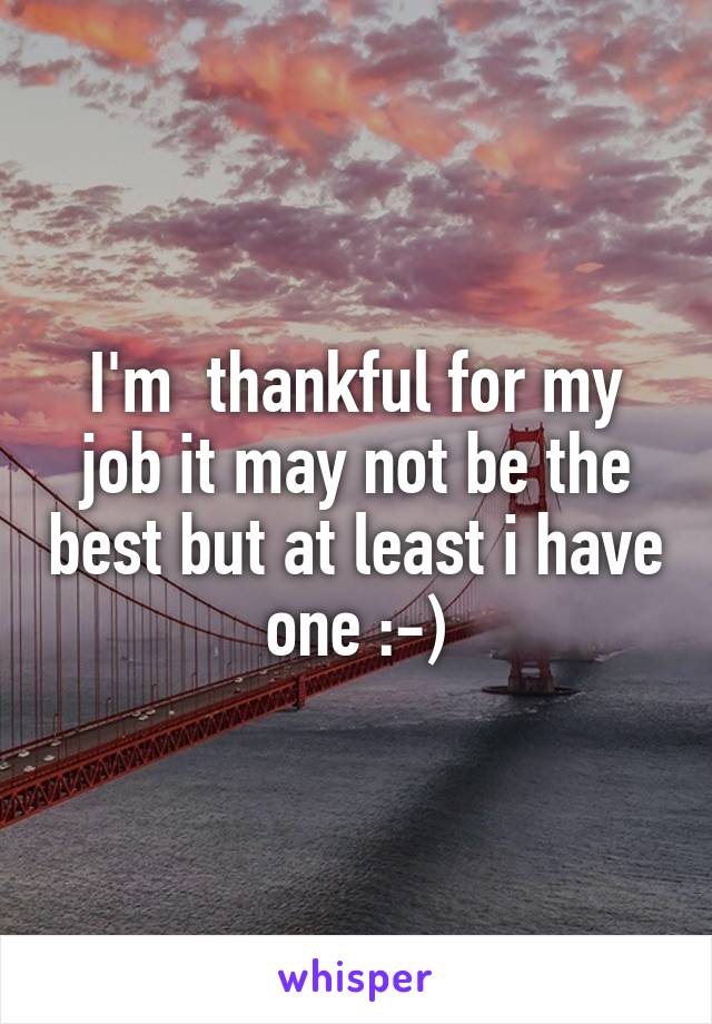 I'm  thankful for my job it may not be the best but at least i have one :-)